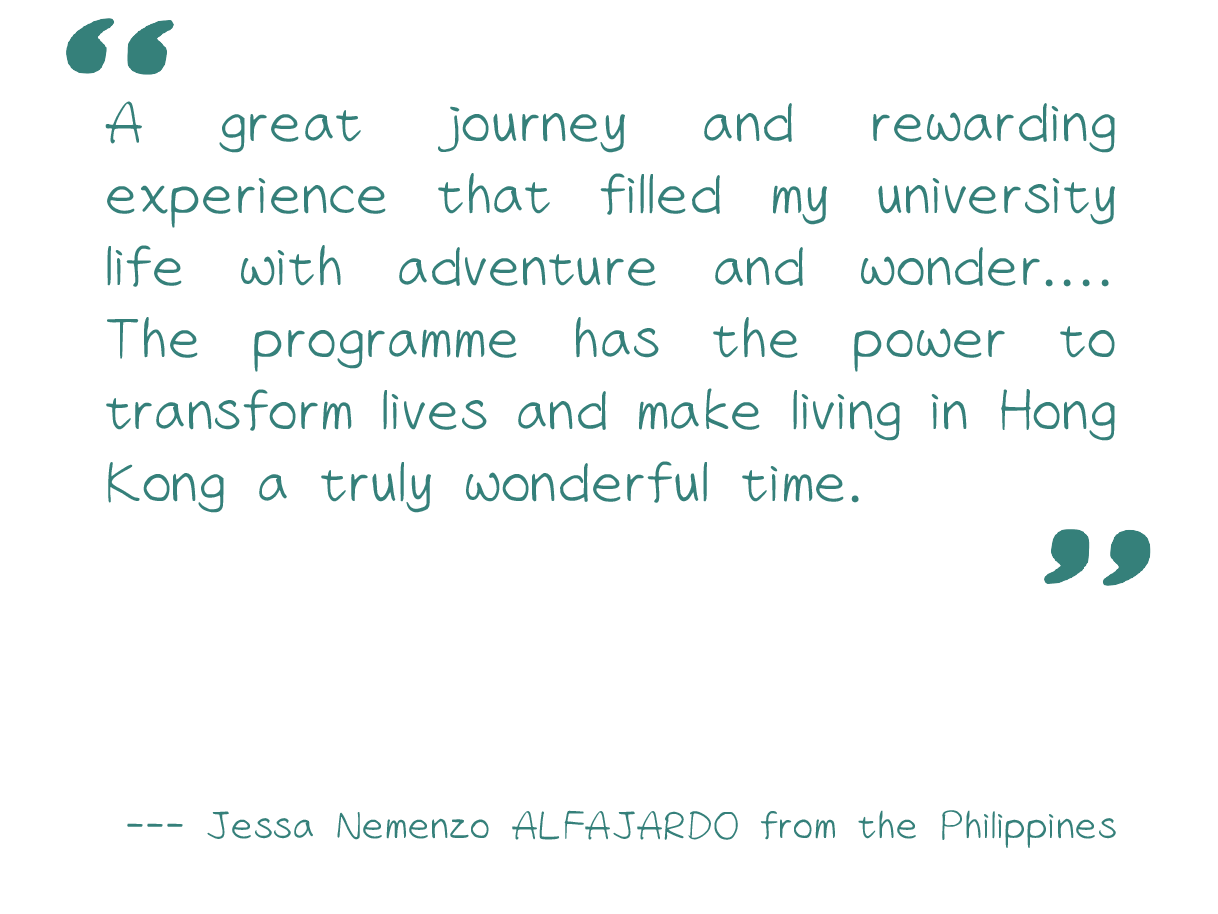 “A great journey and rewarding experience that filled my university life with adventure and wonder.... The programme has the power to transform lives and make living in Hong Kong a truly wonderful time.” --- Jessa Nemenzo ALFAJARDO from the Philippines