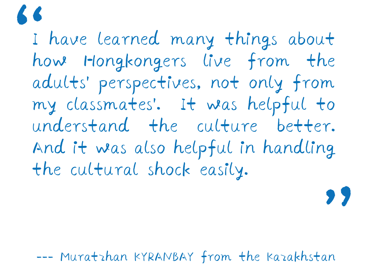 “I have learned many things about how Hongkongers live from the adults' perspectives, not only from my classmates'. It was helpful to understand the culture better. And it was also helpful in handling the cultural shock easily.”  --- Muratzhan KYRANBAY from the Kazakhstan