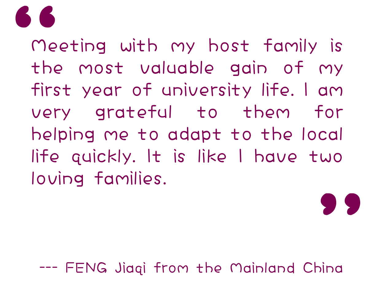 “Meeting with my host family is the most valuable gain of my first year of university life. I am very grateful to them for helping me to adapt to the local life quickly. It is like I have two loving families.”  --- FENG Jiaqi from the Mainland China